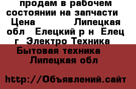 продам в рабочем состоянии на запчасти › Цена ­ 1 500 - Липецкая обл., Елецкий р-н, Елец г. Электро-Техника » Бытовая техника   . Липецкая обл.